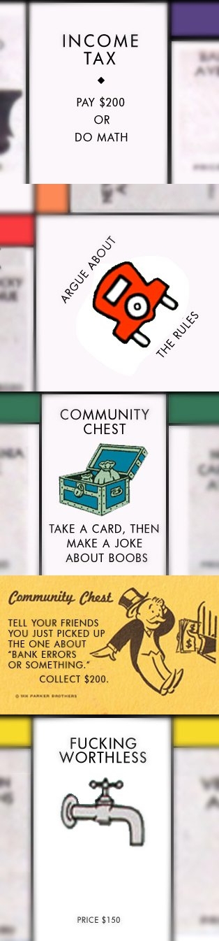 Honest Monopoly Squares: “Income Tax: Pay $200 or do math”, “Free Parking” redone as “Argue about the rules”, “Community Chest: Take a card then make a joke about boobs”, “Community Chest” card that reads “Tell your friends that you just picked up ‘the one about bank erros or something’. Collect $200.”, and “Water Works” as “Fucking useless”.