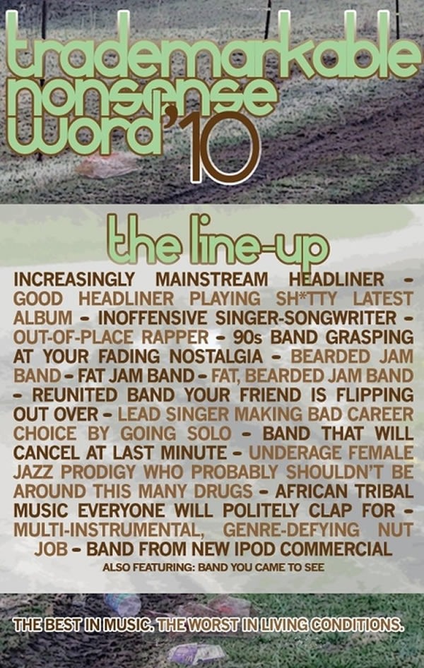 Poster: "Trademarkable Nonsense Word '10. The line up: Increasingly mainstream headliner - Good headliner playing shitty latest album - inoffensive singer-songwriter - out-of-place rapper - '90s band grasping at your fading nostalgia - bearded jam band - fat jam band - fat, bearded jam band - reunited band your friend is flipping out over - lead singer making bad career choice by going solo - band that will cancel at last minute - underage female jazz prodigy who porbably shouldn't be around this many drugs - African tribal music everyone will politely clap for - multi-instrumental, genre-defying but job - band from new iPod commercial - also featuring: band you came to see. The best in music. The worst in living conditions."