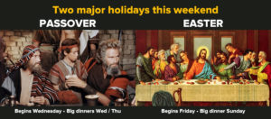 Two major holidays this week / Passover (begins Wednesday, big dinners Wed/Thu) / Easter (begins Friday, big dinner Sunday)