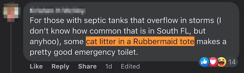 Facebook comment: “For those with septic tanks that overflow in storms (I don’t know how common that is in South FL, but anyhoo), some cat litter in a Rubbermaid tote makes a pretty good emergency toilet.”