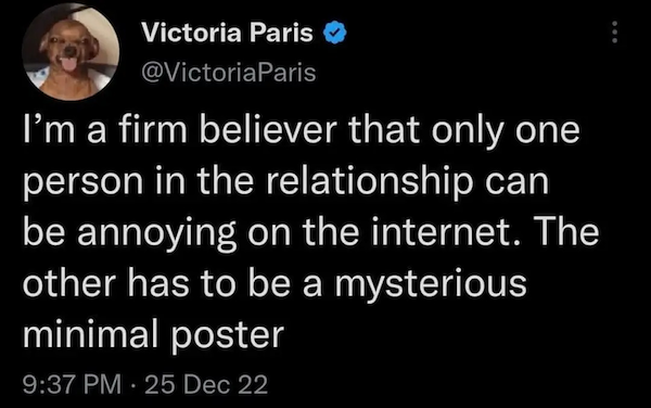 Tweet by Victoria Paris (@VictoriaParis): I’m a firm believer that only one person in the relationship can be annoying on the internet. The other has to be a mysterious minimal poster.