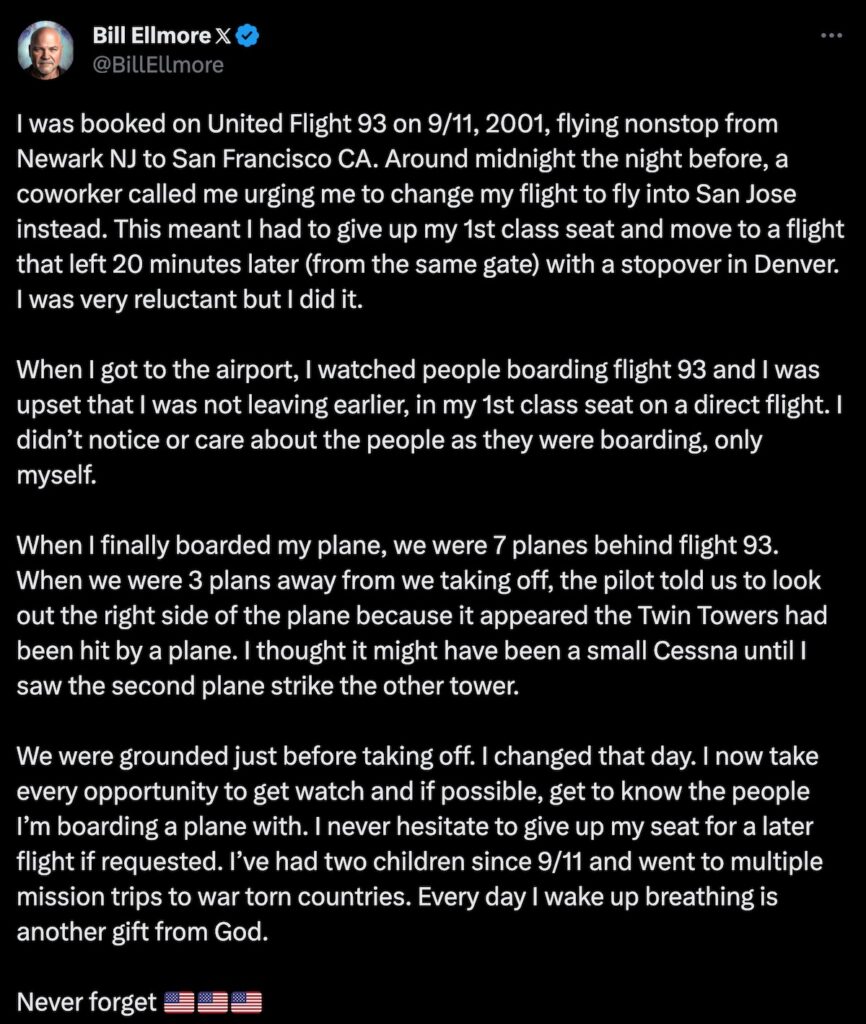 Part 1 of a series of tweets by Bill Ellmore (@BillEllmore):

I was booked on United Flight 93 on 9/11, 2001, flying nonstop from Newark NJ to San Francisco CA. Around midnight the night before, a coworker called me urging me to change my flight to fly into San Jose instead. This meant I had to give up my 1st class seat and move to a flight that left 20 minutes later (from the same gate) with a stopover in Denver.  I was very reluctant but I did it. 

When I got to the airport, I watched people boarding flight 93 and I was upset that I was not leaving earlier, in my 1st class seat on a direct flight. I didn’t notice or care about the people as they were boarding, only myself.  

When I finally boarded my plane, we were 7 planes behind flight 93. When we were 3 plans away from we taking off, the pilot told us to look out the right side of the plane because it appeared the Twin Towers had been hit by a plane. I thought it might have been a small Cessna until I saw the second plane strike the other tower. 

We were grounded just before taking off. I changed that day. I now take every opportunity to get watch and if possible, get to know the people I’m boarding a plane with. I never hesitate to give up my seat for a later flight if requested. I’ve had two children since 9/11 and went to multiple mission trips to war torn countries. Every day I wake up breathing is another gift from God. 

Never forget 🇺🇸🇺🇸🇺🇸

