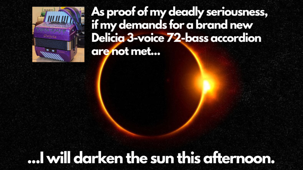 Picture of eclipse and accordion with caption “As proof of my deadly seriousness,
if my demands for a brand new 
Delicia 3-voice 72-bass accordion
are not met...I will darken the sun this afternoon.”